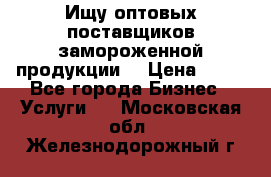 Ищу оптовых поставщиков замороженной продукции. › Цена ­ 10 - Все города Бизнес » Услуги   . Московская обл.,Железнодорожный г.